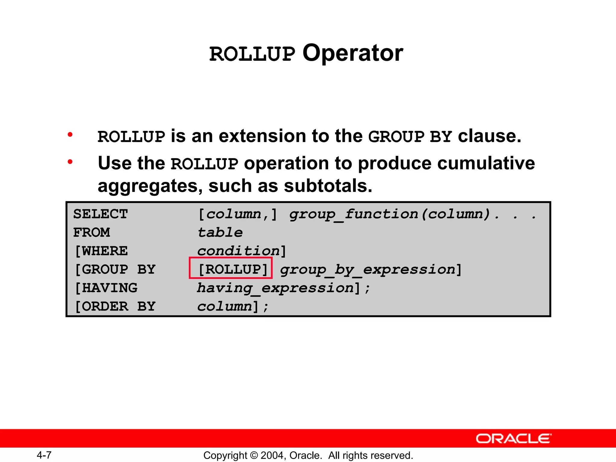 ROLLUP  Operator ROLLUP  is an extension to the  GROUP   BY  clause. Use the  ROLLUP  operation to produce cumulative aggregates, such as subtotals. SELECT [ column ,]  group_function(column). . . FROM table [WHERE condition ] [GROUP BY [ROLLUP]  group_by_expression ] [HAVING  having_expression ]; [ORDER BY column ]; 