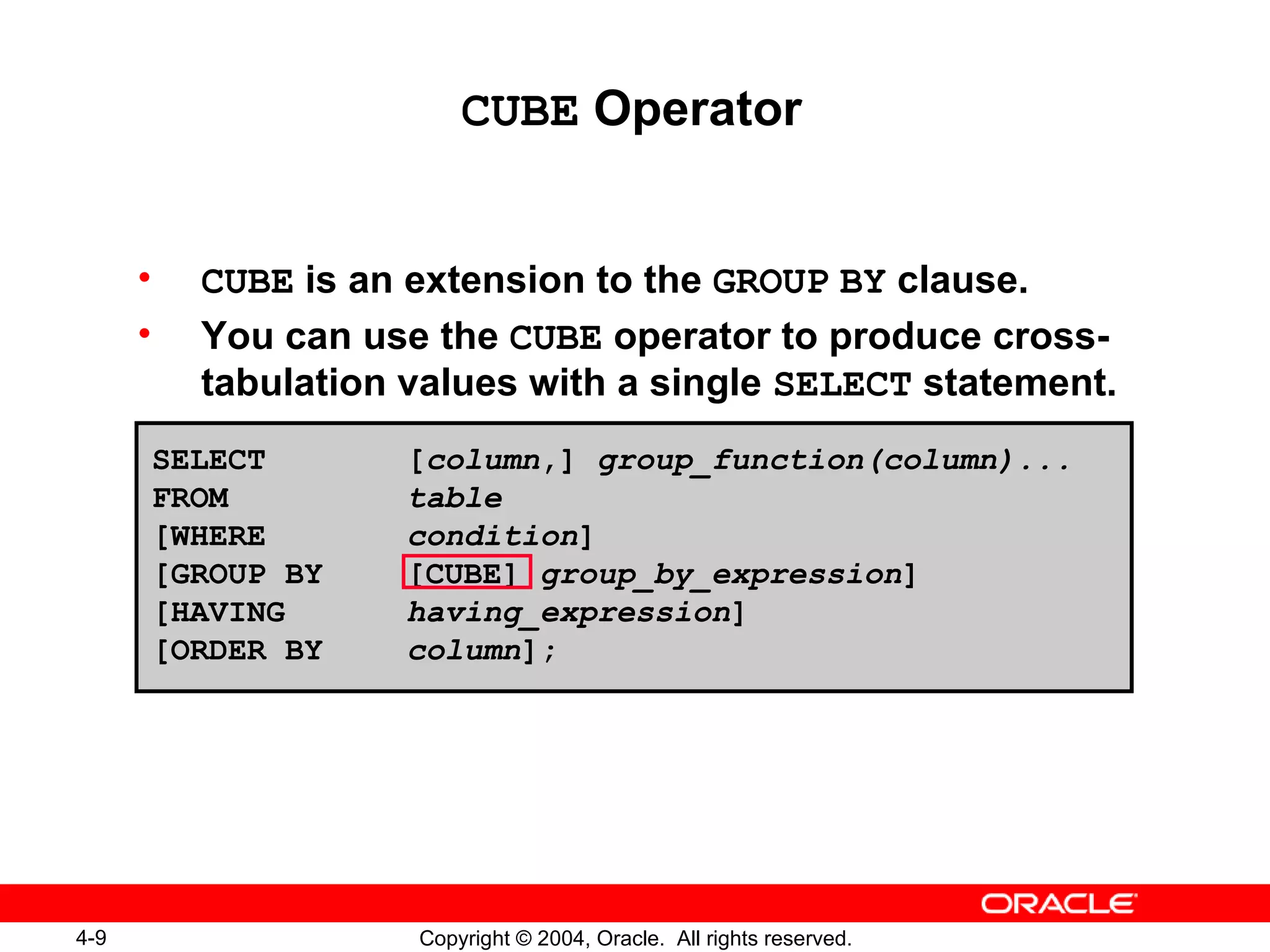 CUBE  Operator CUBE  is an extension to the  GROUP   BY  clause. You can use the  CUBE  operator to produce cross-tabulation values with a single  SELECT  statement. SELECT [ column ,]  group_function(column)... FROM table [WHERE condition ] [GROUP BY [CUBE]  group_by_expression ] [HAVING  having_expression ] [ORDER BY column ]; 