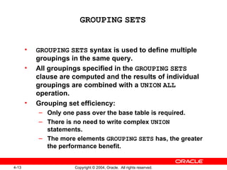 GROUPING   SETS GROUPING   SETS  syntax is used to define multiple groupings in the same query. All groupings specified in the  GROUPING   SETS  clause are computed and the results of individual groupings are combined with a  UNION   ALL  operation. Grouping set efficiency: Only one pass over the base table is required. There is no need to write complex  UNION  statements. The more elements  GROUPING   SETS  has, the greater the performance benefit. 