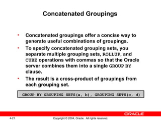 Concatenated Groupings Concatenated groupings offer a concise way to generate useful combinations of groupings. To specify concatenated grouping sets, you separate multiple grouping sets,  ROLLUP , and  CUBE  operations with commas so that the Oracle server combines them into a single  GROUP   BY  clause. The result is a cross-product of groupings from each grouping set. GROUP BY GROUPING SETS(a, b), GROUPING SETS(c, d) 
