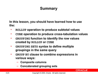 Summary In this lesson, you should have learned how to use the: ROLLUP  operation to produce subtotal values CUBE  operation to produce cross-tabulation values GROUPING  function to identify the row values created by  ROLLUP  or  CUBE GROUPING   SETS  syntax to define multiple groupings in the same query GROUP   BY  clause to combine expressions in various ways: Composite columns Concatenated grouping sets 