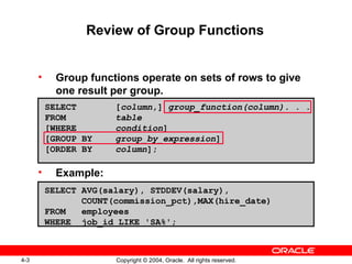 Review of Group Functions Group functions operate on sets of rows to give one result per group. Example: SELECT [ column ,]  group_function(column). . . FROM table [WHERE condition ] [GROUP BY group_by_expression ] [ORDER BY column ]; SELECT AVG(salary), STDDEV(salary), COUNT(commission_pct),MAX(hire_date) FROM  employees WHERE  job_id LIKE 'SA%'; 