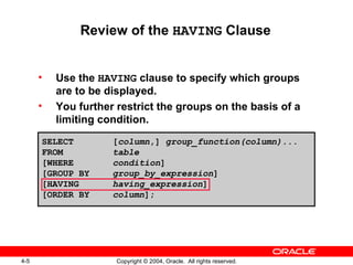 Review of the  HAVING  Clause Use the  HAVING  clause to specify which groups are to be displayed. You further restrict the groups on the basis of a limiting condition. SELECT [ column ,]  group_function(column)...  FROM table [WHERE condition ] [GROUP BY group_by_expression ] [HAVING  having_expression ]  [ORDER BY column ]; 