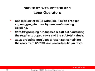 GROUP   BY  with  ROLLUP  and CUBE  Operators Use  ROLLUP  or  CUBE  with  GROUP   BY  to produce superaggregate rows by cross-referencing columns. ROLLUP  grouping produces a result set containing the regular grouped rows and the subtotal values. CUBE  grouping produces a result set containing the rows from  ROLLUP  and cross-tabulation rows. 