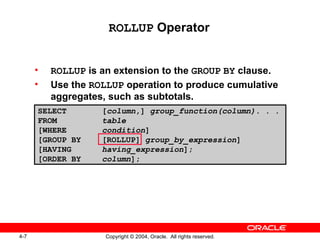 ROLLUP  Operator ROLLUP  is an extension to the  GROUP   BY  clause. Use the  ROLLUP  operation to produce cumulative aggregates, such as subtotals. SELECT [ column ,]  group_function(column). . . FROM table [WHERE condition ] [GROUP BY [ROLLUP]  group_by_expression ] [HAVING  having_expression ]; [ORDER BY column ]; 