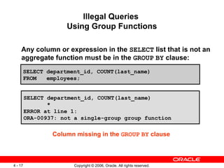 Illegal Queries  Using Group Functions Any column or expression in the  SELECT  list that is not an aggregate function must be in the  GROUP   BY  clause: SELECT department_id, COUNT(last_name) FROM  employees; SELECT department_id, COUNT(last_name) * ERROR at line 1: ORA-00937: not a single-group group function Column missing in the  GROUP   BY  clause 