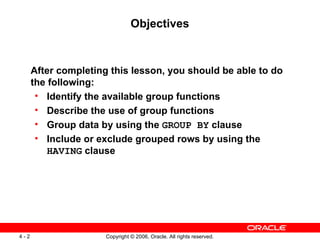 Objectives After completing this lesson, you should be able to do the following: Identify the available group functions Describe the use of group functions Group data by using the  GROUP BY  clause Include or exclude grouped rows by using the  HAVING  clause 