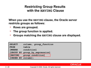 Restricting Group Results  with the  HAVING  Clause When you use the  HAVING  clause, the Oracle server restricts groups as follows: Rows are grouped. The group function is applied. Groups matching the  HAVING  clause are displayed. SELECT  column ,  group_function FROM  table [WHERE  condition ] [GROUP BY  group_by_expression ] [HAVING  group_condition ] [ORDER BY  column ]; 
