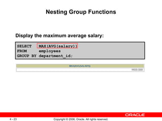 Nesting Group Functions Display the maximum average salary:  SELECT  MAX(AVG(salary)) FROM  employees GROUP BY department_id; 
