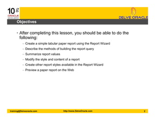 2training@Delveoracle.com http://www.DelveOracle.com
Objectives
• After completing this lesson, you should be able to do the
following:
– Create a simple tabular paper report using the Report Wizard
– Describe the methods of building the report query
– Summarize report values
– Modify the style and content of a report
– Create other report styles available in the Report Wizard
– Preview a paper report on the Web
 