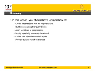 31training@Delveoracle.com http://www.DelveOracle.com
Summary
• In this lesson, you should have learned how to:
– Create paper reports with the Report Wizard
– Build queries using the Query Builder
– Apply templates to paper reports
– Modify reports by reentering the wizard
– Create new reports of different styles
– Preview a paper report on the Web
 