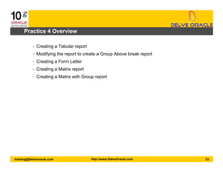 33training@Delveoracle.com http://www.DelveOracle.com
Practice 4 Overview
– Creating a Tabular report
– Modifying the report to create a Group Above break report
– Creating a Form Letter
– Creating a Matrix report
– Creating a Matrix with Group report
 