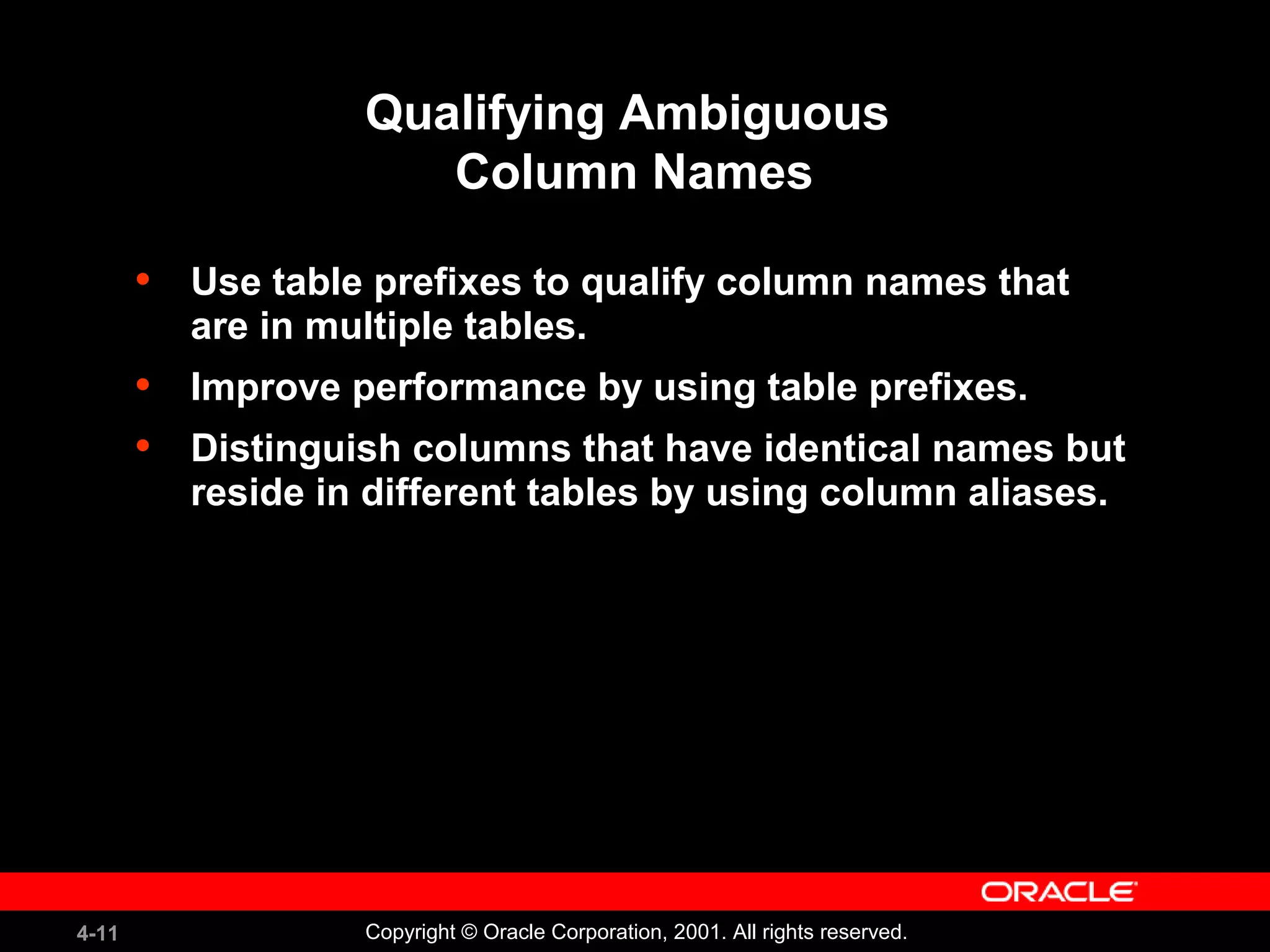 4-11 Copyright © Oracle Corporation, 2001. All rights reserved.
Qualifying Ambiguous
Column Names
• Use table prefixes to qualify column names that
are in multiple tables.
• Improve performance by using table prefixes.
• Distinguish columns that have identical names but
reside in different tables by using column aliases.
 