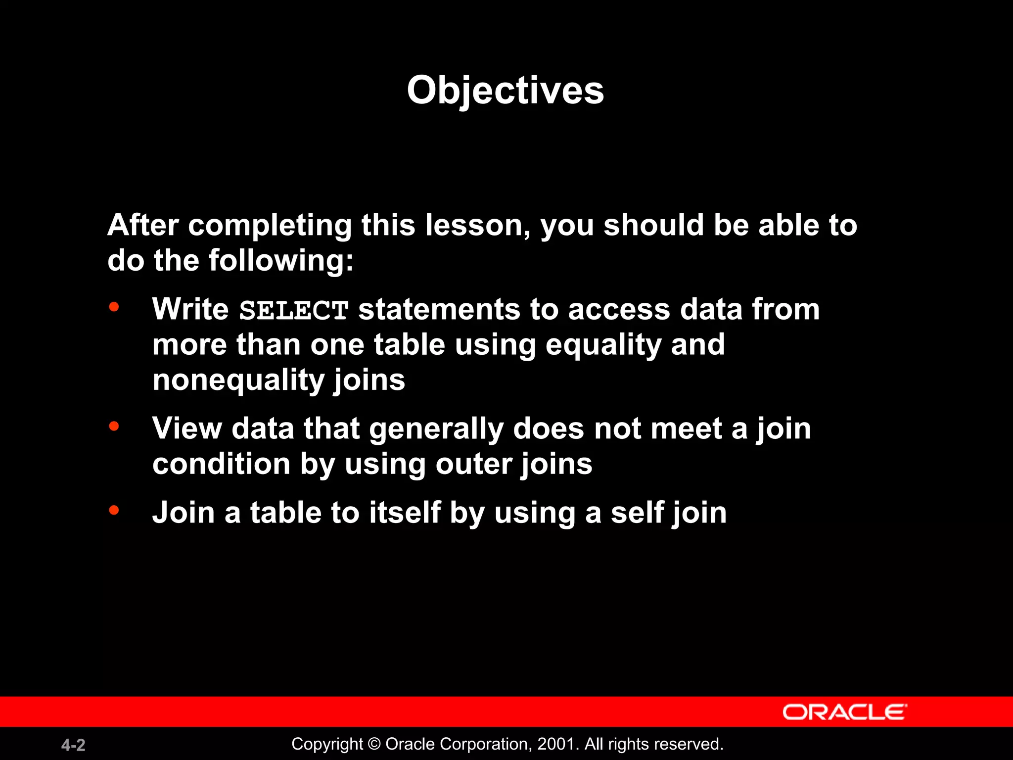4-2 Copyright © Oracle Corporation, 2001. All rights reserved.
Objectives
After completing this lesson, you should be able to
do the following:
• Write SELECT statements to access data from
more than one table using equality and
nonequality joins
• View data that generally does not meet a join
condition by using outer joins
• Join a table to itself by using a self join
 