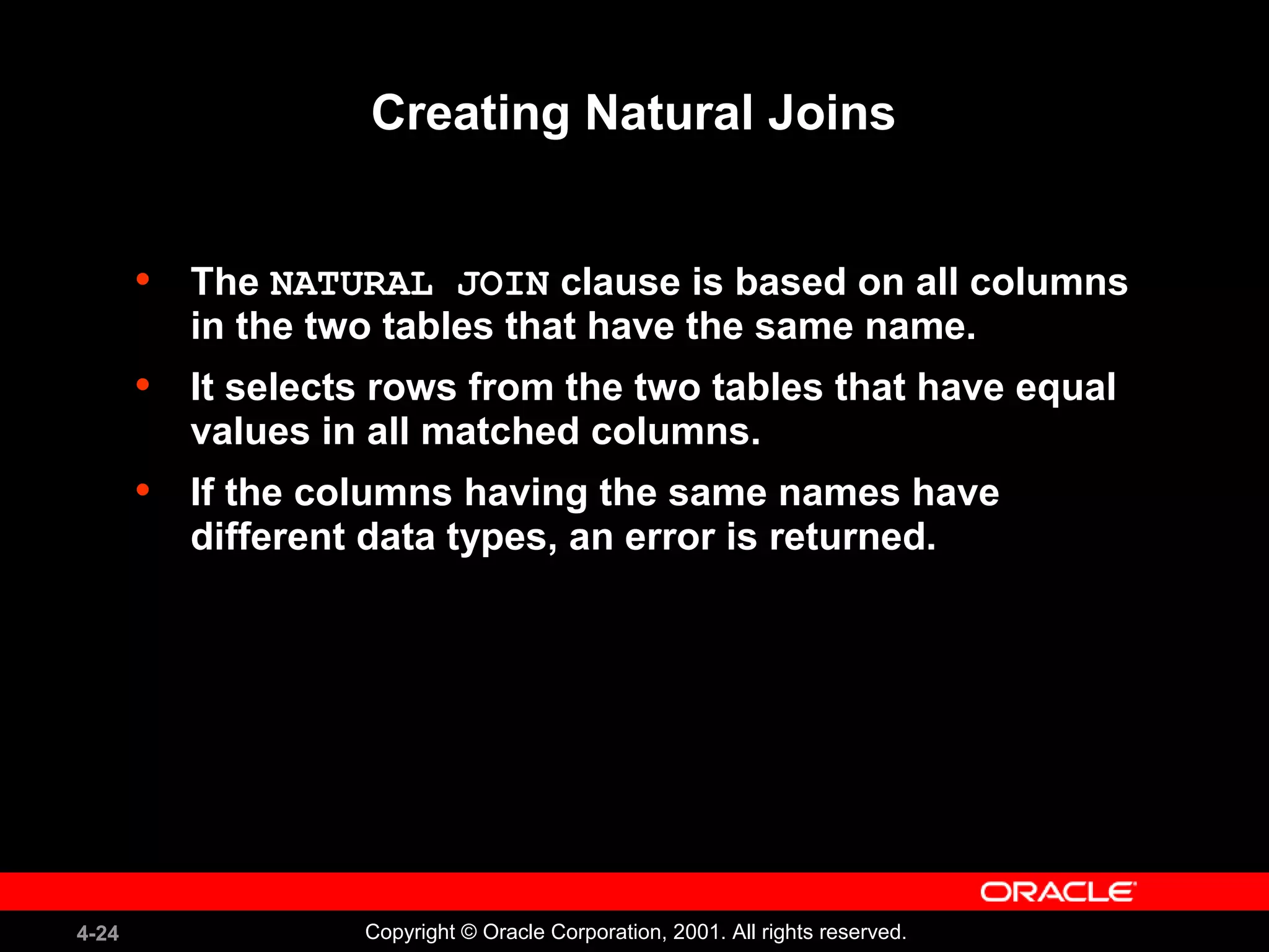 4-24 Copyright © Oracle Corporation, 2001. All rights reserved.
Creating Natural Joins
• The NATURAL JOIN clause is based on all columns
in the two tables that have the same name.
• It selects rows from the two tables that have equal
values in all matched columns.
• If the columns having the same names have
different data types, an error is returned.
 