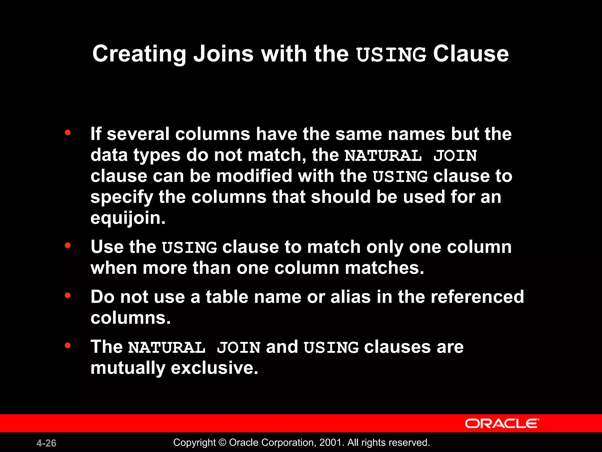 4-26 Copyright © Oracle Corporation, 2001. All rights reserved.
Creating Joins with the USING Clause
• If several columns have the same names but the
data types do not match, the NATURAL JOIN
clause can be modified with the USING clause to
specify the columns that should be used for an
equijoin.
• Use the USING clause to match only one column
when more than one column matches.
• Do not use a table name or alias in the referenced
columns.
• The NATURAL JOIN and USING clauses are
mutually exclusive.
 