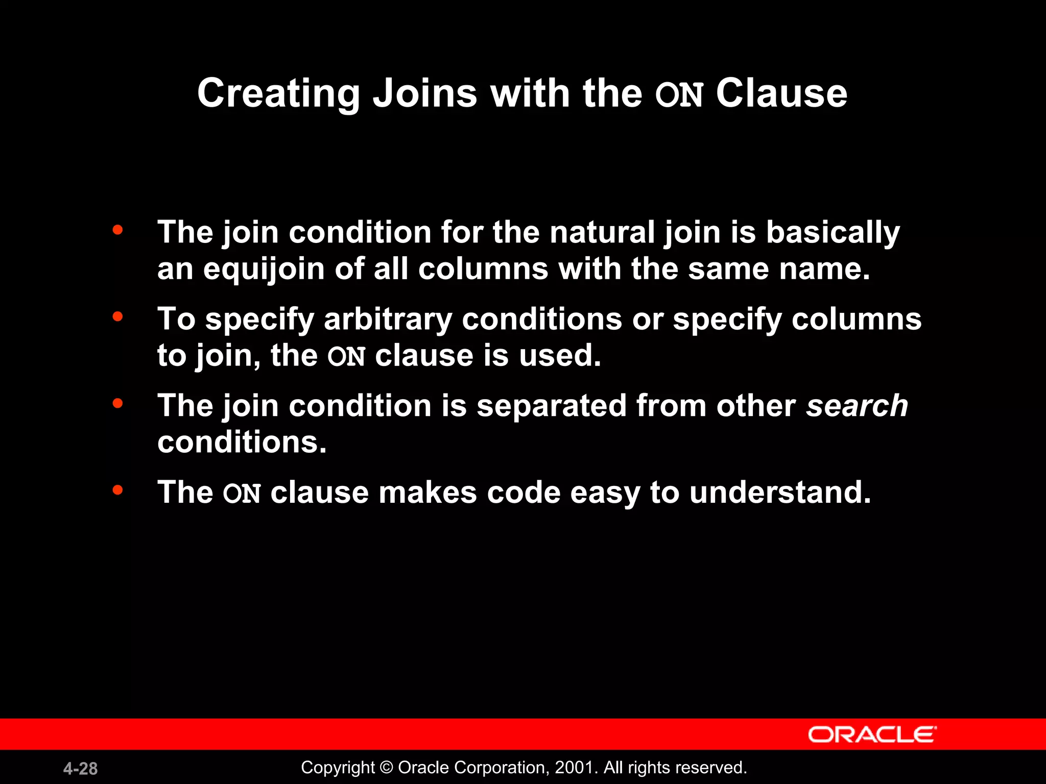 4-28 Copyright © Oracle Corporation, 2001. All rights reserved.
Creating Joins with the ON Clause
• The join condition for the natural join is basically
an equijoin of all columns with the same name.
• To specify arbitrary conditions or specify columns
to join, the ON clause is used.
• The join condition is separated from other search
conditions.
• The ON clause makes code easy to understand.
 