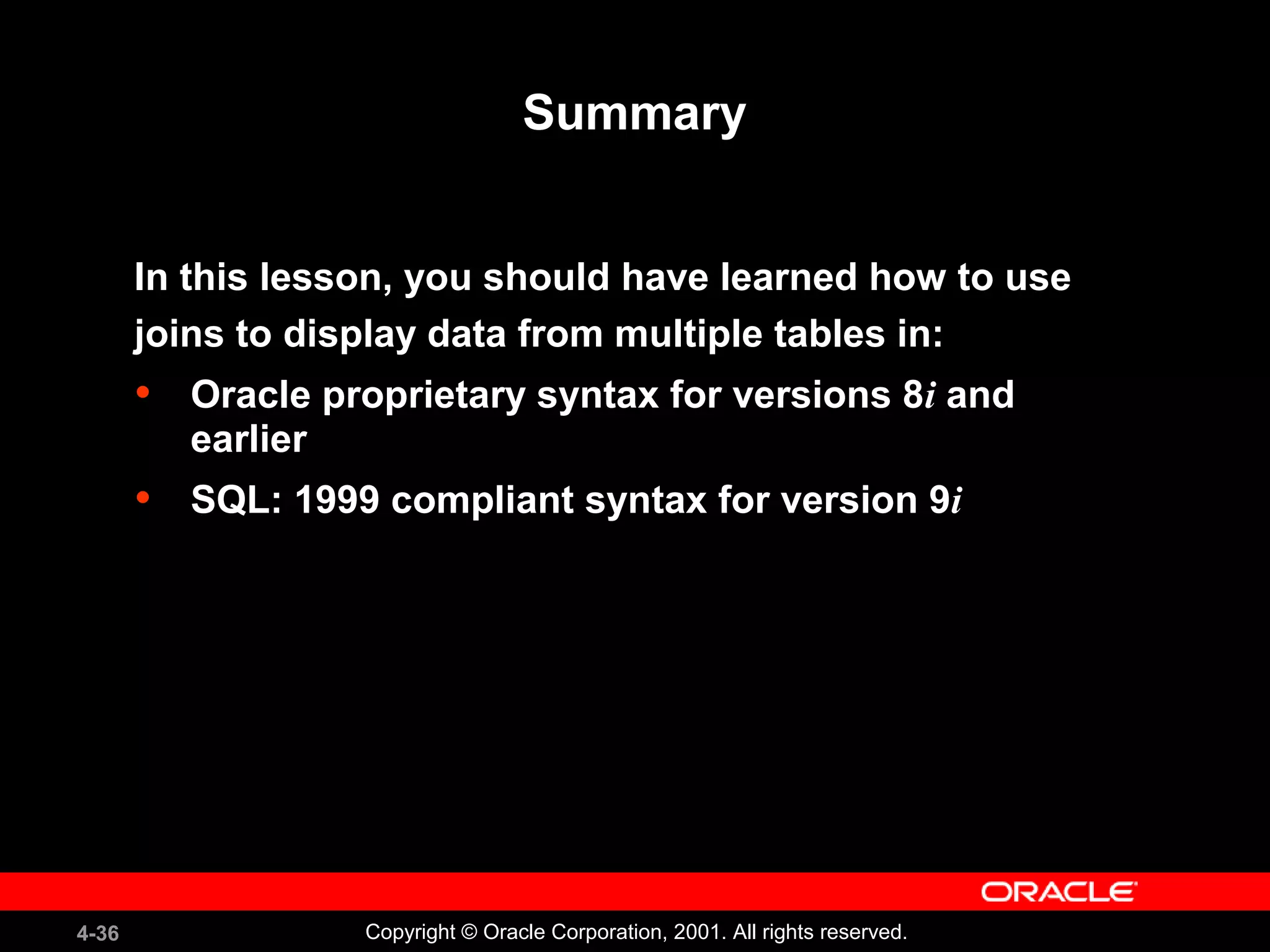 4-36 Copyright © Oracle Corporation, 2001. All rights reserved.
Summary
In this lesson, you should have learned how to use
joins to display data from multiple tables in:
• Oracle proprietary syntax for versions 8i and
earlier
• SQL: 1999 compliant syntax for version 9i
 
