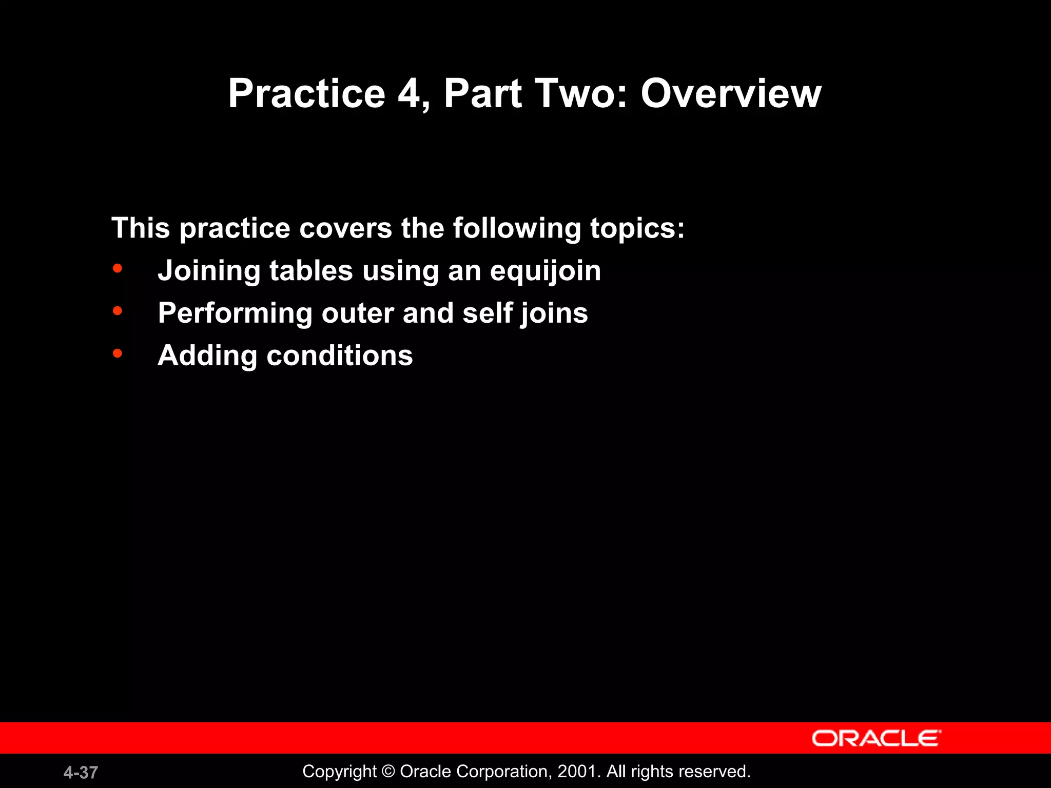 4-37 Copyright © Oracle Corporation, 2001. All rights reserved.
Practice 4, Part Two: Overview
This practice covers the following topics:
• Joining tables using an equijoin
• Performing outer and self joins
• Adding conditions
 