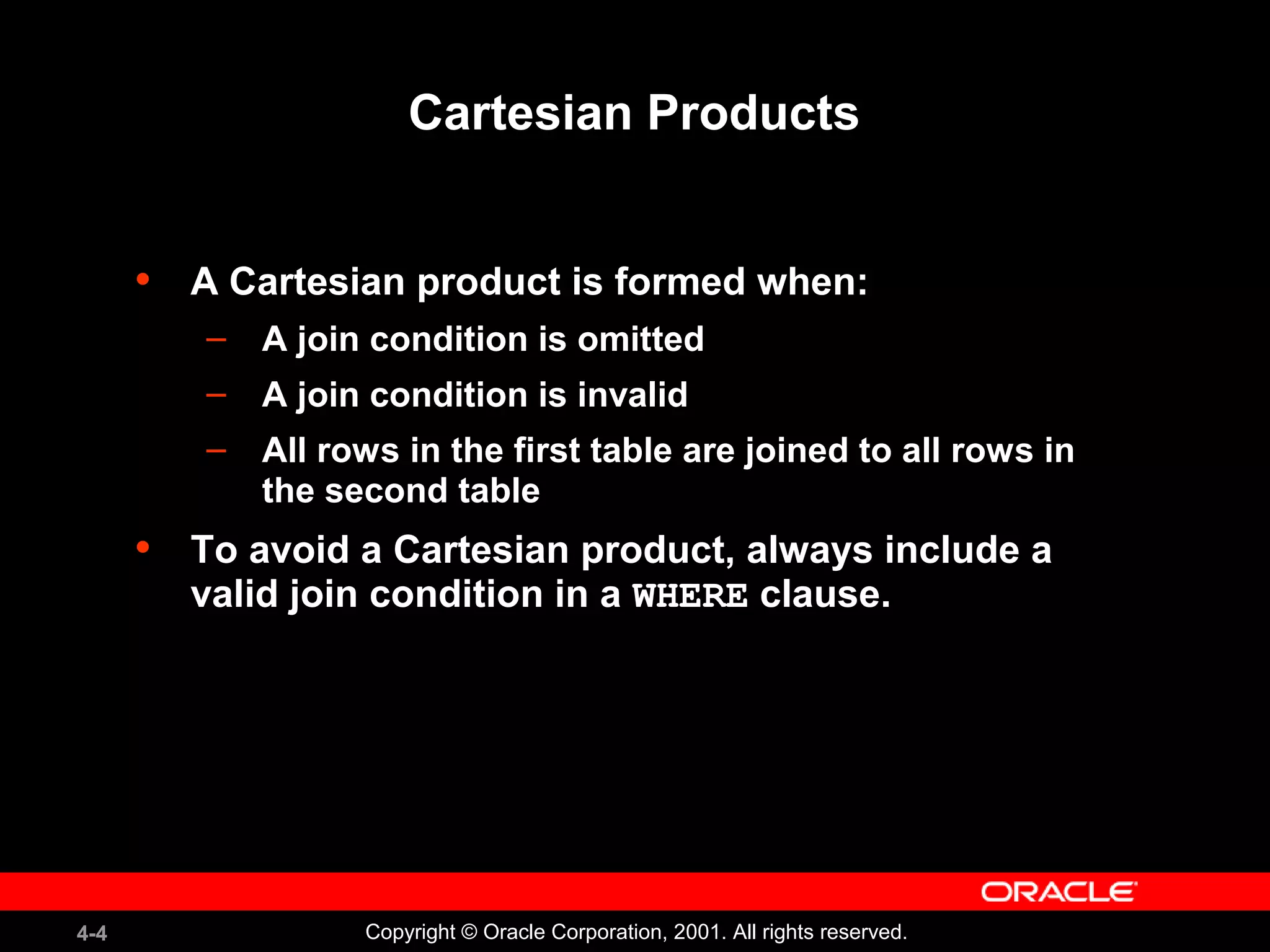 4-4 Copyright © Oracle Corporation, 2001. All rights reserved.
Cartesian Products
• A Cartesian product is formed when:
– A join condition is omitted
– A join condition is invalid
– All rows in the first table are joined to all rows in
the second table
• To avoid a Cartesian product, always include a
valid join condition in a WHERE clause.
 