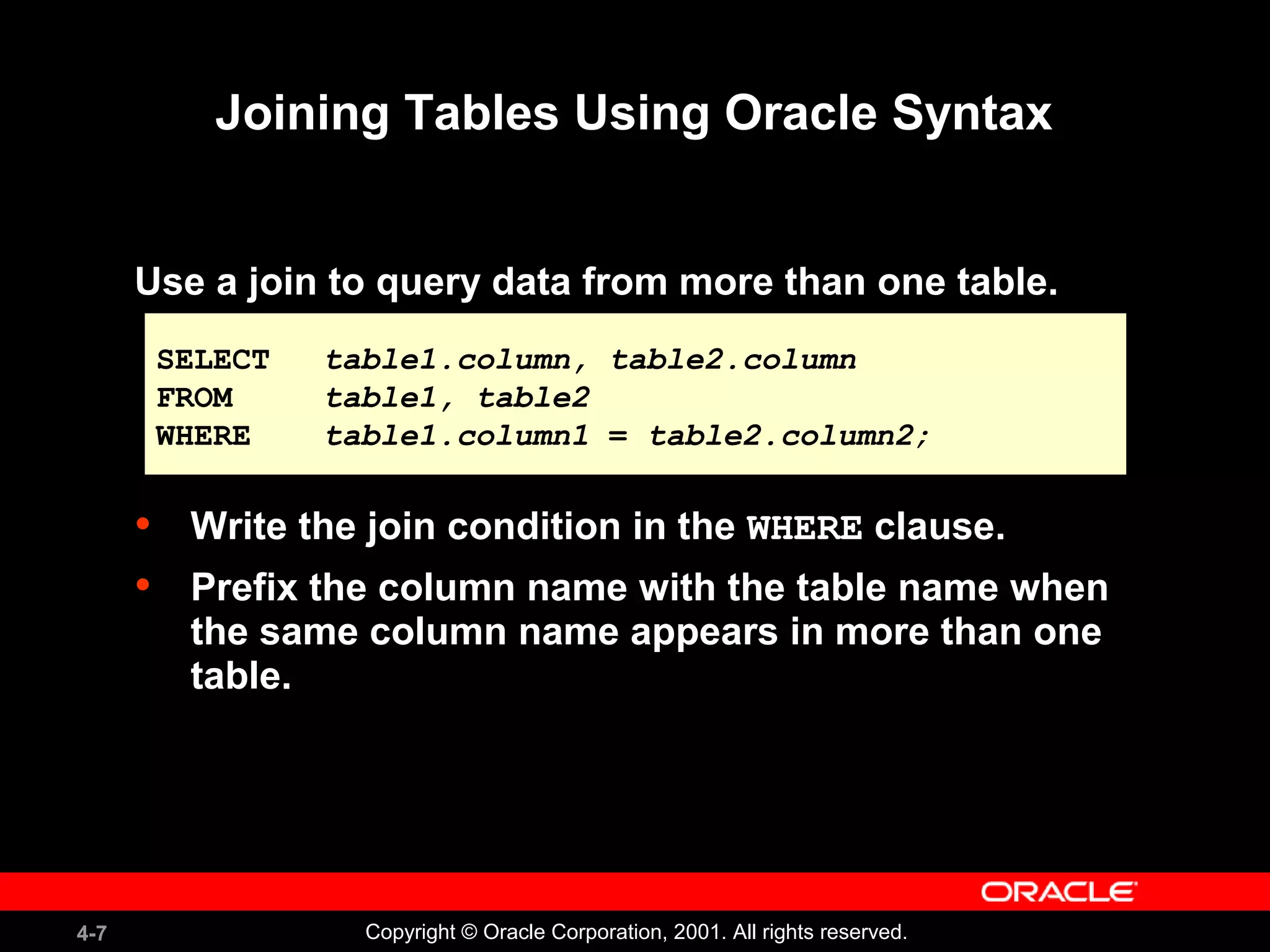 4-7 Copyright © Oracle Corporation, 2001. All rights reserved.
Joining Tables Using Oracle Syntax
Use a join to query data from more than one table.
• Write the join condition in the WHERE clause.
• Prefix the column name with the table name when
the same column name appears in more than one
table.
SELECT table1.column, table2.column
FROM table1, table2
WHERE table1.column1 = table2.column2;
SELECT table1.column, table2.column
FROM table1, table2
WHERE table1.column1 = table2.column2;
 