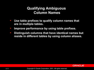 4-11 Copyright © Oracle Corporation, 2001. All rights reserved.
Qualifying Ambiguous
Column Names
• Use table prefixes to qualify column names that
are in multiple tables.
• Improve performance by using table prefixes.
• Distinguish columns that have identical names but
reside in different tables by using column aliases.
 