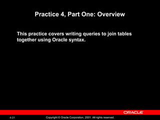 4-21 Copyright © Oracle Corporation, 2001. All rights reserved.
Practice 4, Part One: Overview
This practice covers writing queries to join tables
together using Oracle syntax.
 