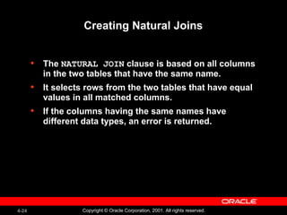 4-24 Copyright © Oracle Corporation, 2001. All rights reserved.
Creating Natural Joins
• The NATURAL JOIN clause is based on all columns
in the two tables that have the same name.
• It selects rows from the two tables that have equal
values in all matched columns.
• If the columns having the same names have
different data types, an error is returned.
 