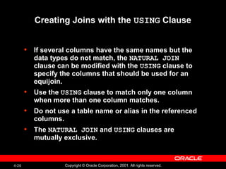 4-26 Copyright © Oracle Corporation, 2001. All rights reserved.
Creating Joins with the USING Clause
• If several columns have the same names but the
data types do not match, the NATURAL JOIN
clause can be modified with the USING clause to
specify the columns that should be used for an
equijoin.
• Use the USING clause to match only one column
when more than one column matches.
• Do not use a table name or alias in the referenced
columns.
• The NATURAL JOIN and USING clauses are
mutually exclusive.
 