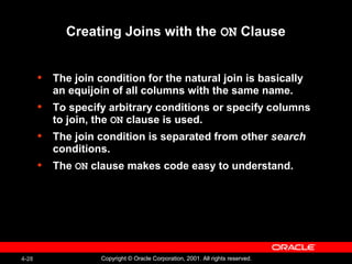 4-28 Copyright © Oracle Corporation, 2001. All rights reserved.
Creating Joins with the ON Clause
• The join condition for the natural join is basically
an equijoin of all columns with the same name.
• To specify arbitrary conditions or specify columns
to join, the ON clause is used.
• The join condition is separated from other search
conditions.
• The ON clause makes code easy to understand.
 