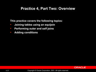 4-37 Copyright © Oracle Corporation, 2001. All rights reserved.
Practice 4, Part Two: Overview
This practice covers the following topics:
• Joining tables using an equijoin
• Performing outer and self joins
• Adding conditions
 