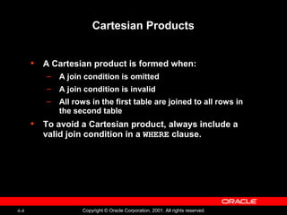 4-4 Copyright © Oracle Corporation, 2001. All rights reserved.
Cartesian Products
• A Cartesian product is formed when:
– A join condition is omitted
– A join condition is invalid
– All rows in the first table are joined to all rows in
the second table
• To avoid a Cartesian product, always include a
valid join condition in a WHERE clause.
 