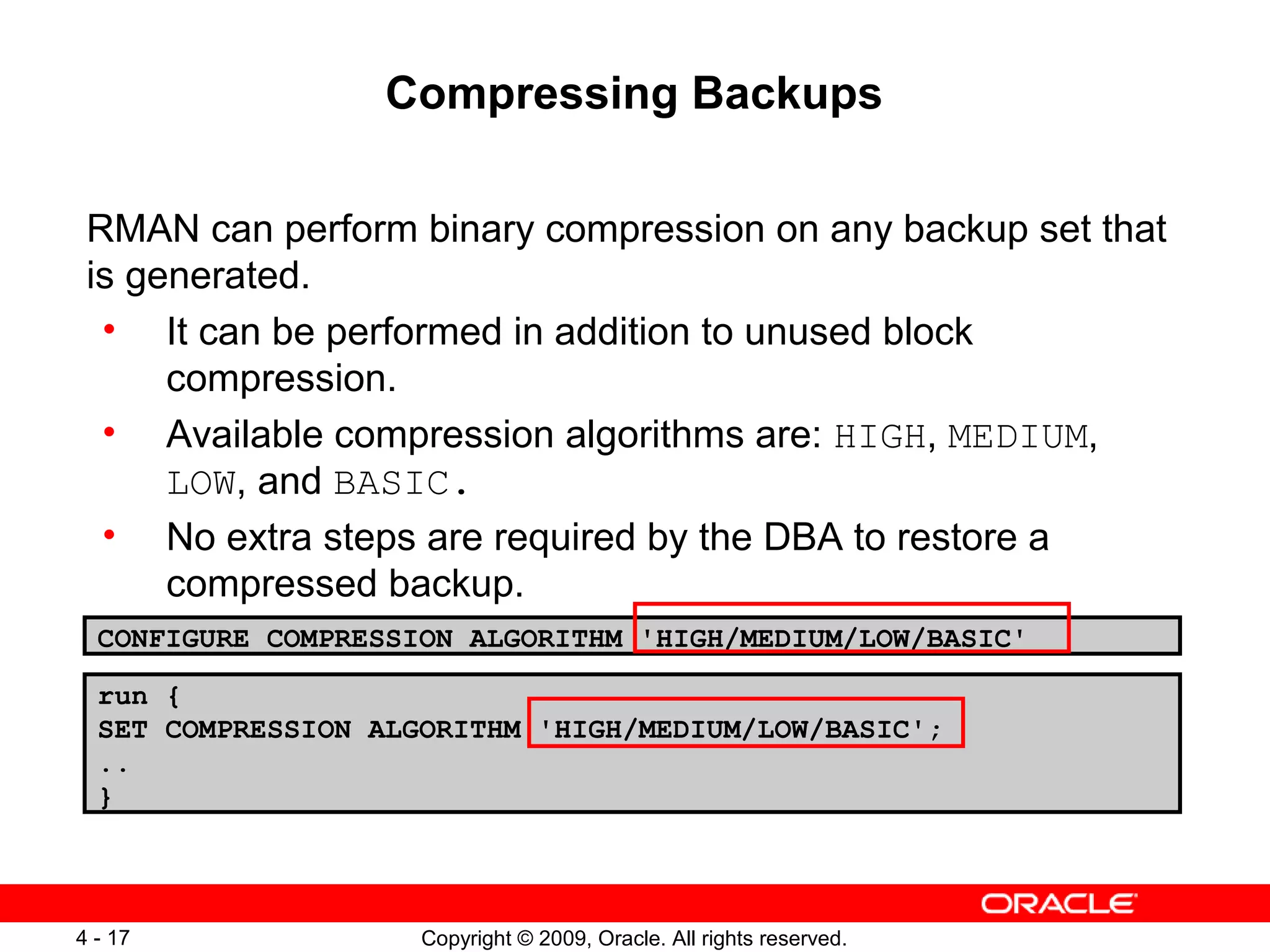 Copyright © 2009, Oracle. All rights reserved.4 - 17
Compressing Backups
RMAN can perform binary compression on any backup set that
is generated.
• It can be performed in addition to unused block
compression.
• Available compression algorithms are: HIGH, MEDIUM,
LOW, and BASIC.
• No extra steps are required by the DBA to restore a
compressed backup.
CONFIGURE COMPRESSION ALGORITHM 'HIGH/MEDIUM/LOW/BASIC'
run {
SET COMPRESSION ALGORITHM 'HIGH/MEDIUM/LOW/BASIC';
..
}
 