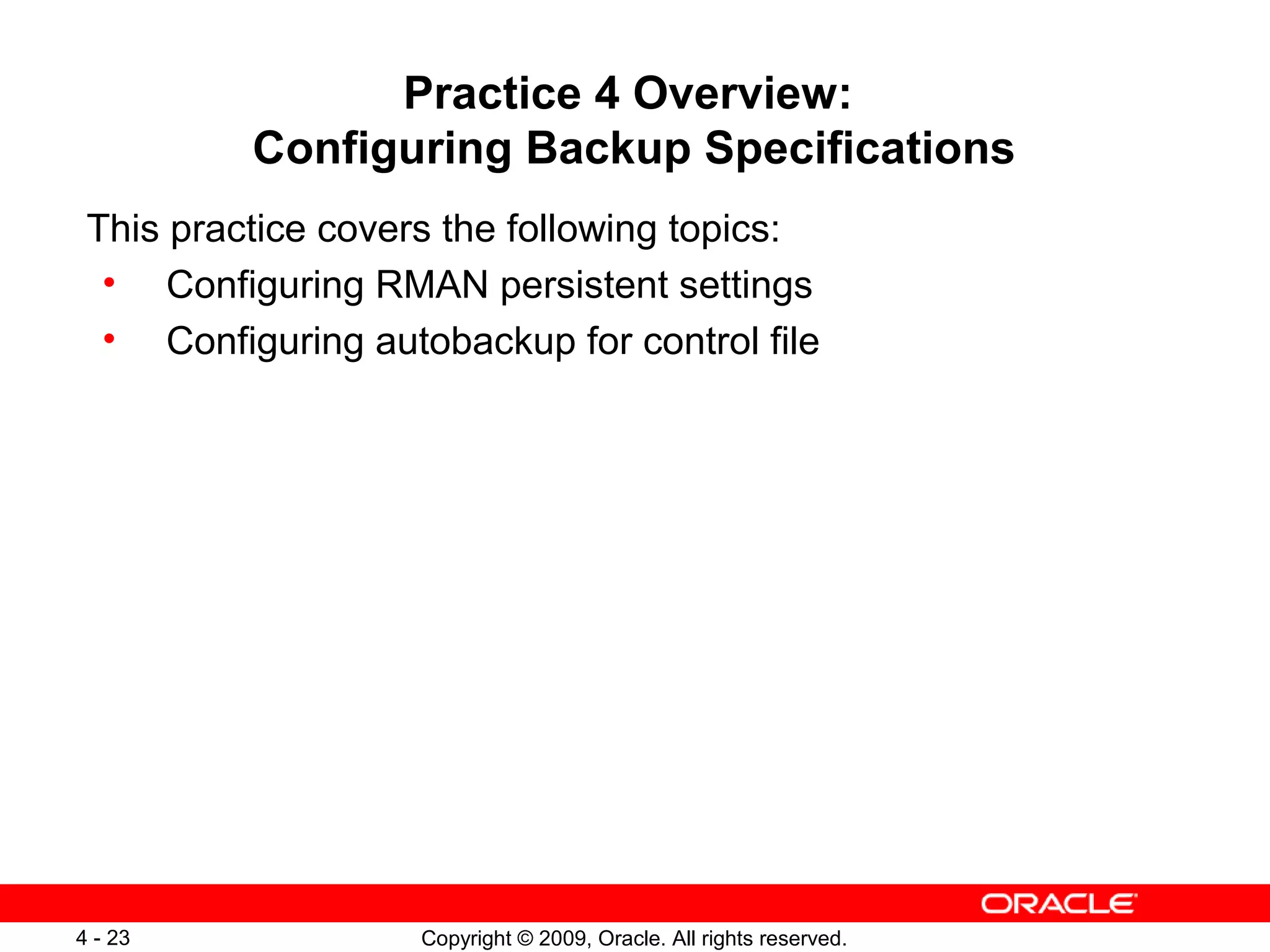 Copyright © 2009, Oracle. All rights reserved.4 - 23
Practice 4 Overview:
Configuring Backup Specifications
This practice covers the following topics:
• Configuring RMAN persistent settings
• Configuring autobackup for control file
 