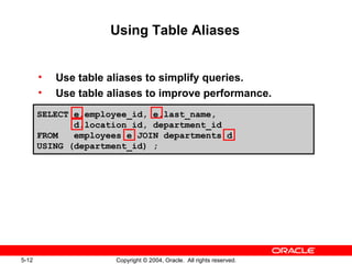 Using Table Aliases Use table aliases to simplify queries. Use table aliases to improve performance. SELECT e.employee_id, e.last_name,  d.location_id, department_id FROM  employees e JOIN departments d USING (department_id) ; 