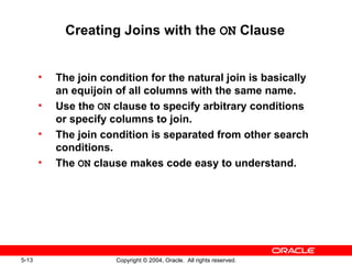 Creating Joins with the  ON  Clause The join condition for the natural join is basically an equijoin of all columns with the same name. Use the  ON  clause to specify arbitrary conditions or specify columns to join. The join condition is separated from other search conditions. The  ON  clause makes code easy to understand. 