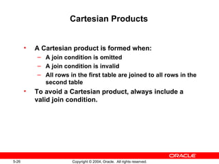 Cartesian Products A Cartesian product is formed when: A join condition is omitted A join condition is invalid All rows in the first table are joined to all rows in the second table To avoid a Cartesian product, always include a valid join condition. 