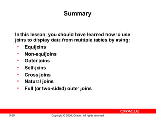 Summary In this lesson, you should have learned how to use joins to display data from multiple tables by using: Equijoins Non-equijoins Outer joins Self-joins Cross joins Natural joins Full (or two-sided) outer joins 