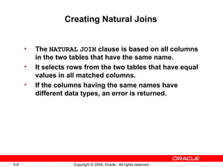 Creating Natural Joins The  NATURAL   JOIN  clause is based on all columns in the two tables that have the same name. It selects rows from the two tables that have equal values in all matched columns. If the columns having the same names have different data types, an error is returned. 