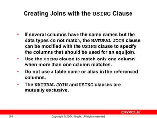 Creating Joins with the  USING  Clause If several columns have the same names but the data types do not match, the  NATURAL   JOIN  clause can be modified with the  USING  clause to specify the columns that should be used for an equijoin. Use the  USING  clause to match only one column when more than one column matches. Do not use a table name or alias in the referenced columns. The  NATURAL   JOIN  and  USING  clauses are mutually exclusive. 