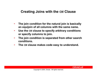 Copyright © 2004, Oracle. All rights reserved.
Creating Joins with the ON Clause
• The join condition for the natural join is basically
an equijoin of all columns with the same name.
• Use the ON clause to specify arbitrary conditions
or specify columns to join.
• The join condition is separated from other search
conditions.
• The ON clause makes code easy to understand.
 
