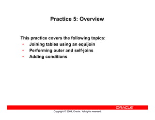 Copyright © 2004, Oracle. All rights reserved.
Practice 5: Overview
This practice covers the following topics:
• Joining tables using an equijoin
• Performing outer and self-joins
• Adding conditions
 
