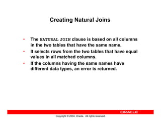 Copyright © 2004, Oracle. All rights reserved.
Creating Natural Joins
• The NATURAL JOIN clause is based on all columns
in the two tables that have the same name.
• It selects rows from the two tables that have equal
values in all matched columns.
• If the columns having the same names have
different data types, an error is returned.
 