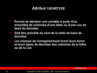 Copyright © Oracle Corporation, 2001. Tous droits réservés.
5-8
Attribut %ROWTYPE
• Permet de déclarer une variable à partir d'un
ensemble de colonnes d'une table ou d'une vue de
base de données
• Doit être précédé du nom de la table de base de
données
• Les champs de l'enregistrement tirent leurs noms
et leurs types de données des colonnes de la table
ou de la vue
 