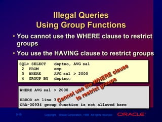 Illegal Queries Using Group FunctionsYou cannot use the WHERE clause to restrict groups.You use the HAVING clause to restrict groups.SQL> SELECT deptno, AVG(sal)2  FROM emp3  WHERE AVG(sal) > 20004  GROUP BY deptno;Cannot use the WHERE clause            to restrict groupsWHERE AVG(sal) > 2000      *ERROR at line 3:ORA-00934: group function is not allowed here