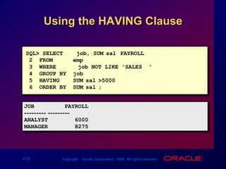Using the HAVING ClauseSQL> SELECT    job, SUM(sal) PAYROLL2  FROM      emp3  WHERE  job NOT LIKE 'SALES%'4  GROUP BY  job5  HAVING    SUM(sal)>50006  ORDER BY  SUM(sal);JOB         PAYROLL--------- ---------ANALYST        6000MANAGER        8275