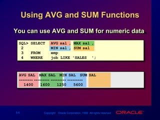 Using AVG and SUM FunctionsYou can use AVG and SUM for numeric data.SQL> SELECTAVG(sal), MAX(sal),2MIN(sal), SUM(sal)3FROMemp4WHEREjob LIKE 'SALES%';AVG(SAL)  MAX(SAL)  MIN(SAL)  SUM(SAL)-------- --------- --------- ---------1400160012505600
