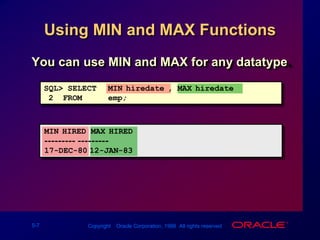 Using MIN and MAX FunctionsYou can use MIN and MAX for any datatype.SQL> SELECTMIN(hiredate), MAX(hiredate)2  FROMemp;MIN(HIRED MAX(HIRED--------- ---------17-DEC-8012-JAN-83