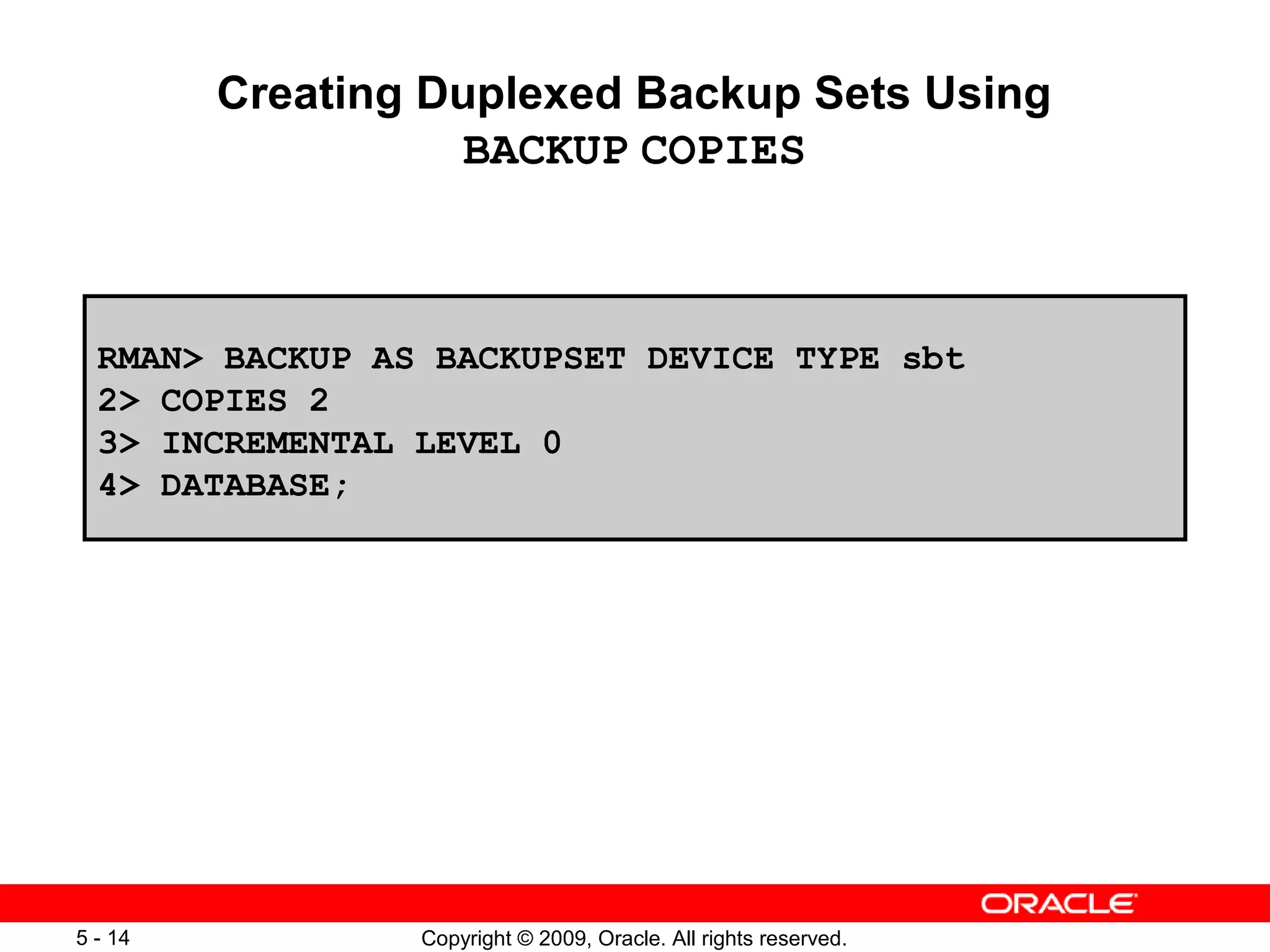 Copyright © 2009, Oracle. All rights reserved.5 - 14
Creating Duplexed Backup Sets Using
BACKUP COPIES
RMAN> BACKUP AS BACKUPSET DEVICE TYPE sbt
2> COPIES 2
3> INCREMENTAL LEVEL 0
4> DATABASE;
 