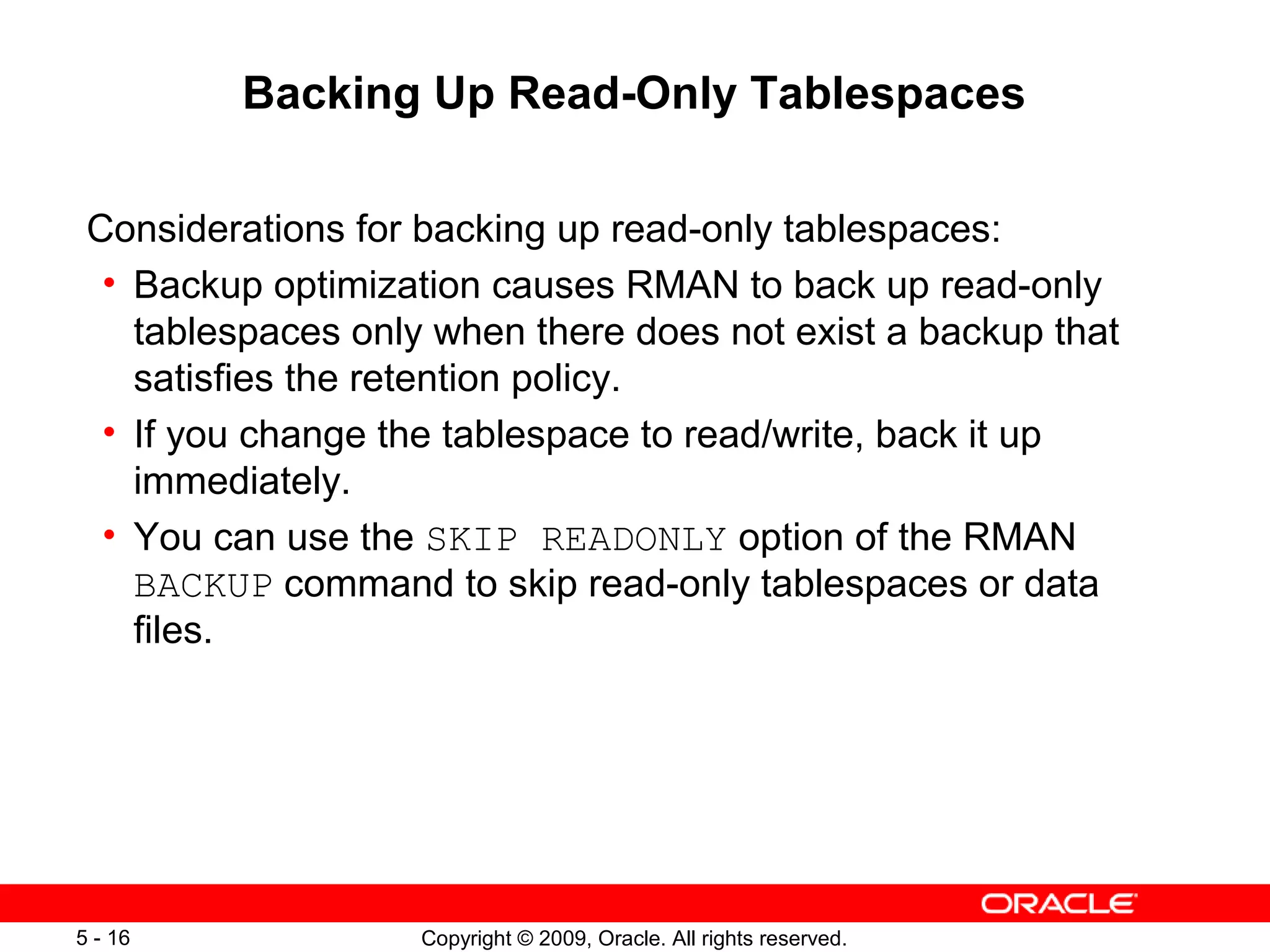 Copyright © 2009, Oracle. All rights reserved.5 - 16
Backing Up Read-Only Tablespaces
Considerations for backing up read-only tablespaces:
• Backup optimization causes RMAN to back up read-only
tablespaces only when there does not exist a backup that
satisfies the retention policy.
• If you change the tablespace to read/write, back it up
immediately.
• You can use the SKIP READONLY option of the RMAN
BACKUP command to skip read-only tablespaces or data
files.
 